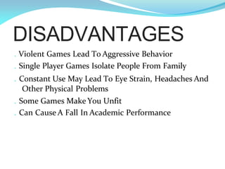 DISADVANTAGES
. Violent Games Lead To Aggressive Behavior
. Single Player Games Isolate People From Family
. Constant Use May Lead To Eye Strain, Headaches And
Other Physical Problems
. Some Games Make You Unfit
. Can Cause A Fall In Academic Performance
 