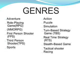 . Action
. Puzzle
. Simulation
. Turn-Based Strategy
Game (TBS)
. Real Time Strategy
(RTS)
. Stealth-Based Game
. Tactical shooter
. Racing
. Adventure
. Role-Playing
Game(RPG)
. (MMORPG)
. First Person Shooter
(FPS)
. Third Person
Shooter(TPS)
. Sports
GENRES
 