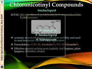 Chloronicotinyl Compounds
Imidacloprid
IUPAC: (E)-1-(6-chloro-3-pyridylmethyl)-N-nitroimidazolidin-
2-ylideneamine
 systemic insecticide having good xylem mobility and used
as seed treatment, soil and foliar application
 Formulations: 17.8% SL (Confidor®), 70% WS (Gaucho®)
 Effective against sucking pests (aphids, leaf hoppers, plant
hoppers, whiteflies, thrips)
IndianAgriculturalResearchInstitute,NewDelhi
 Acetamiprid
 Imidacloprid
 Nitenpyram
 