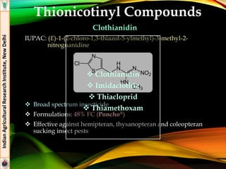Clothianidin
IUPAC: (E)-1-(2-chloro-1,3-thiazol-5-ylmethyl)-3-methyl-2-
nitroguanidine
 Broad spectrum insecticide
 Formulations: 48% FC (Poncho®)
 Effective against hemipteran, thysanopteran and coleopteran
sucking insect pests
IndianAgriculturalResearchInstitute,NewDelhi
Thionicotinyl Compounds
 Clothianidin
 Imidaclothiz
 Thiacloprid
 Thiamethoxam
 