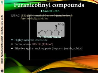 Furanicotinyl compounds
Dinotefuran
IUPAC: (EZ)-(RS)-1-methyl-2-nitro-3-(tetrahydro-3-
furylmethyl)guanidine
 Highly systemic insecticide
 Formulations: 20% SG (Token®)
 Effective against sucking pests (hoppers, jassids, aphids)
IndianAgriculturalResearchInstitute,NewDelhi
 Dinotefuran
 
