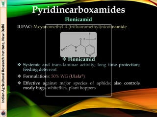 Pyridincarboxamides
Flonicamid
IUPAC: N-cyanomethyl-4-(trifluoromethyl)nicotinamide
 Systemic and trans-laminar activity; long time protection;
feeding deterrent
 Formulations: 50% WG (Ulala®)
 Effective against major species of aphids; also controls
mealy bugs, whiteflies, plant hoppers
IndianAgriculturalResearchInstitute,NewDelhi
 Flonicamid
 