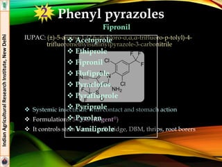 Phenyl pyrazoles
Fipronil
IUPAC: (±)-5-amino-1-(2,6-dichloro-α,α,α-trifluoro-p-tolyl)-4-
trifluoromethylsulfinylpyrazole-3-carbonitrile
 Systemic insecticide with contact and stomach action
 Formulations: 5% SC (Regent®)
 It controls stem borers, gall midge, DBM, thrips, root borers
IndianAgriculturalResearchInstitute,NewDelhi
 Acetoprole
 Ethiprole
 Fipronil
 Flufiprole
 Pyraclofos
 Pyrafluprole
 Pyriprole
 Pyrolan
 Vaniliprole
2
 