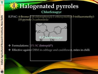 Halogenated pyrroles
Chlorfenapyr
IUPAC: 4-Bromo-2-(4-chlorophenyl)-1-ethoxymethyl-5-trifluoromethyl-
1H-pyrrole-3-carbonitrile
 Formulations: 10% SC (Intrepid®)
 Effective against DBM in cabbage and cauliflower, mites in chilli
IndianAgriculturalResearchInstitute,NewDelhi
 Chlorfenapyr
4
 