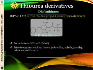 Thiourea derivatives
Diafenthiuron
IUPAC: 1-tert-butyl-3-(2,6-diisopropyl-4-phenoxyphenyl)thiourea
 Formulations: 50% WP (Polo®)
 Effective against sucking insects (whiteflies, aphids, jassids),
mites, capsule borers
IndianAgriculturalResearchInstitute,NewDelhi
 Diafenthiuron
5
 