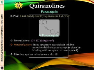Quinazolines
Fenazaquin
IUPAC: 4-tert-butylphenethyl quinazolin-4-yl ether
 Formulations: 10% EC (Magister®)
 Mode of action: Broad spectrum acaricide; It inhibits
mitochondrial electron transport chain by
binding with complex I at co-enzyme Q
 Effective against mites in tea and chilli
IndianAgriculturalResearchInstitute,NewDelhi
 Fenazaquin
6
 