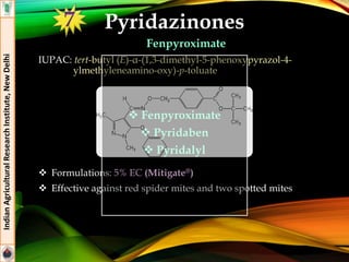 Pyridazinones
Fenpyroximate
IUPAC: tert-butyl (E)-α-(1,3-dimethyl-5-phenoxypyrazol-4-
ylmethyleneamino-oxy)-p-toluate
 Formulations: 5% EC (Mitigate®)
 Effective against red spider mites and two spotted mites
IndianAgriculturalResearchInstitute,NewDelhi
 Fenpyroximate
 Pyridaben
 Pyridalyl
7
 