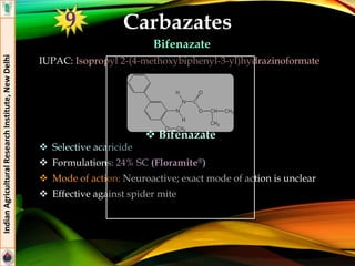 Carbazates
Bifenazate
IUPAC: Isopropyl 2-(4-methoxybiphenyl-3-yl)hydrazinoformate
 Selective acaricide
 Formulations: 24% SC (Floramite®)
 Mode of action: Neuroactive; exact mode of action is unclear
 Effective against spider mite
IndianAgriculturalResearchInstitute,NewDelhi
9
 Bifenazate
 