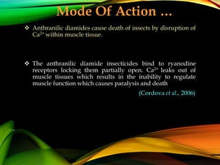  Anthranilic diamides cause death of insects by disruption of
Ca2+ within muscle tissue.
 The anthranilic diamide insecticides bind to ryanodine
receptors locking them partially open. Ca2+ leaks out of
muscle tissues which results in the inability to regulate
muscle function which causes paralysis and death
(Cordova et al., 2006)
Mode Of Action …
 