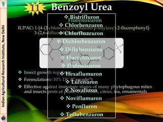 Flufenoxuron
IUPAC: 1-[4-(2-chloro-α,α,α-trifluoro-p-tolyloxy)-2-fluorophenyl]-
3-(2,6-difluorobenzoyl)urea
 Insect growth regulator
 Formulations: 10% DC (Cascade®)
 Effective against immature stages of many phytophagous mites
and insects pests of pome fruit, vines, citrus, tea, ornamentals
IndianAgriculturalResearchInstitute,NewDelhi
Benzoyl Urea
 Bistrifluron
 Chlorbenzuron
 Chlorfluazuron
 Dichlorbenzuron
 Diflubenzuron
 Flucycloxuron
 Flufenoxuron
 Hexaflumuron
 Lufenuron
 Novaluron
 Noviflumuron
 Penfluron
 Teflubenzuron
11
 