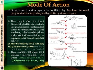 Mode Of Action
 It acts as a chitin synthesis inhibitor by blocking terminal
polymerization step catalysed by chitin synthase enzyme
IndianAgriculturalResearchInstitute,NewDelhi
 These compounds alters cuticle
composition—especially that of
chitin—thereby affecting the
elasticity and firmness of the
endo-cuticle
(Grosscurt & Anderson, 1980)
 The reduced level of chitin in
the cuticle seems to result from
inhibition of biochemical
processes leading to chitin
formation
(Hajjar & Casida, 1979)
 They might affect the insect
hormonal site, thereby resulting
in physiological disturbances
such as inhibition of DNA
synthesis, alter carbohydrase
and phenoloxidase activities, or
suppress microsomal oxidase
activity
(Ishaaya & Ascher, 1977; Van Eck,
1979; Soltani et al., 1984)
 They inhibit 20E-dependent
GlcNAc incorporation into
chitin
(Oberlander & Silhacek, 1998)
 