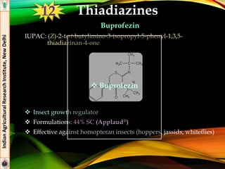 Thiadiazines
Buprofezin
IUPAC: (Z)-2-tert-butylimino-3-isopropyl-5-phenyl-1,3,5-
thiadiazinan-4-one
 Insect growth regulator
 Formulations: 44% SC (Applaud®)
 Effective against homopteran insects (hoppers, jassids, whiteflies)
IndianAgriculturalResearchInstitute,NewDelhi
 Buprofezin
12
 