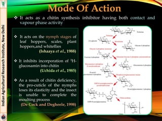 Mode Of Action
 It acts as a chitin synthesis inhibitor having both contact and
vapour phase activity
IndianAgriculturalResearchInstitute,NewDelhi
 It acts on the nymph stages of
leaf hoppers, scales, plant
hoppers,and whiteflies
(Ishaaya et al., 1988)
 It inhibits incorporation of 3H-
glucosamin into chitin
(Uchida et al., 1985)
 As a result of chitin deficiency,
the pro-cuticle of the nymphs
loses its elasticity and the insect
is unable to complete the
moulting process
(De Cock and Degheele, 1998)
 
