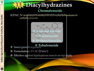 Diacylhydrazines
Chromafenozide
IUPAC: N′-tert-butyl-5-methyl-N′-(3,5-xyloyl)chromane-6-
carbohydrazide
 Insect growth regulator
 Formulations: 5% SC (Virtu®)
 Effective against lepidopteran insects on top fruits
IndianAgriculturalResearchInstitute,NewDelhi
 Chromafenozide
 Halofenozide
 Methoxyfenozide
 Tebufenozide
13
 
