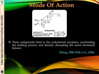 Mode Of Action
 These compounds bind to the ecdysteroid receptors, accelerating
the molting process and thereby disrupting the insect hormonal
balance
(Wing, 1988; Palli et al., 1996)
IndianAgriculturalResearchInstitute,NewDelhi
 