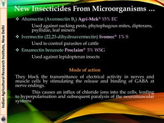 Abamectin (Avermectin B1) Agri-Mek® 15% EC
Used against sucking pests, phytophagous mites, dipterans,
psyllidae, leaf miners
 Ivermectin (22,23-dihydroavermectin) Ivomec® 1% S
Used to control parasites of cattle
 Emamectin benzoate Proclaim® 5% WSG
Used against lepidopteran insects
Mode of action
They block the transmittance of electrical activity in nerves and
muscle cells by stimulating the release and binding of GABA at
nerve endings.
This causes an influx of chloride ions into the cells, leading
to hyperpolarisation and subsequent paralysis of the neuromuscular
systems
IndianAgriculturalResearchInstitute,NewDelhi
New Insecticides From Microorganisms …
 