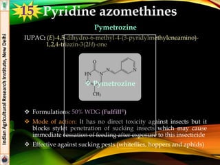 Pyridine azomethines
Pymetrozine
IUPAC: (E)-4,5-dihydro-6-methyl-4-(3-pyridylmethyleneamino)-
1,2,4-triazin-3(2H)-one
 Formulations: 50% WDG (Fulfill®)
 Mode of action: It has no direct toxicity against insects but it
blocks stylet penetration of sucking insects which may cause
immediate cessation of feeding after exposure to this insecticide
 Effective against sucking pests (whiteflies, hoppers and aphids)
IndianAgriculturalResearchInstitute,NewDelhi
15
 Pymetrozine
 