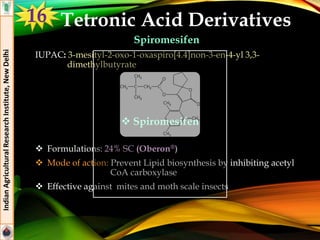 Tetronic Acid Derivatives
Spiromesifen
IUPAC: 3-mesityl-2-oxo-1-oxaspiro[4.4]non-3-en-4-yl 3,3-
dimethylbutyrate
 Formulations: 24% SC (Oberon®)
 Mode of action: Prevent Lipid biosynthesis by inhibiting acetyl
CoA carboxylase
 Effective against mites and moth scale insects
IndianAgriculturalResearchInstitute,NewDelhi
 Spiromesifen
16
 