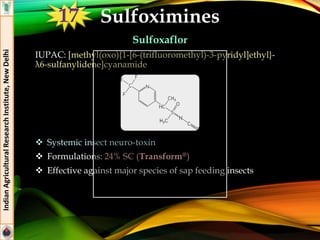 Sulfoximines
Sulfoxaflor
IUPAC: [methyl(oxo){1-[6-(trifluoromethyl)-3-pyridyl]ethyl}-
λ6-sulfanylidene]cyanamide
 Systemic insect neuro-toxin
 Formulations: 24% SC (Transform®)
 Effective against major species of sap feeding insects
IndianAgriculturalResearchInstitute,NewDelhi
 Sulfoxaflor
17
 