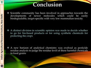 Conclusion
 Scientific community has been involved in approaches towards the
developments of newer molecules which could be easily
biodegradable, target-specific with very low mammalian toxicity
 A distinct division in scientific opinion was made to decide whether
to go for bio-based products or for using synthetic chemicals for
protecting the crops
 A new horizon of analytical chemistry was evolved as pesticide
residue analysis to judge the residue level of these harmful chemicals
in food grains
IndianAgriculturalResearchInstitute,NewDelhi
 
