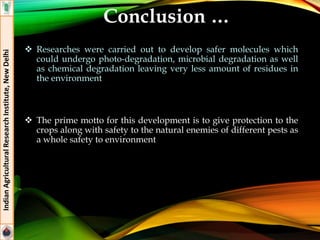 Conclusion …
 Researches were carried out to develop safer molecules which
could undergo photo-degradation, microbial degradation as well
as chemical degradation leaving very less amount of residues in
the environment
 The prime motto for this development is to give protection to the
crops along with safety to the natural enemies of different pests as
a whole safety to environment
IndianAgriculturalResearchInstitute,NewDelhi
 