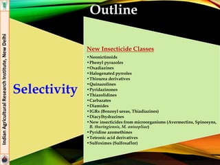 Outline
Selectivity
New Insecticide Classes
•Neonictinoids
•Phenyl pyrazoles
•Oxadiazines
•Halogenated pyrroles
•Thiourea derivatives
•Quinazolines
•Pyridazinones
•Thiazolidines
•Carbazates
•Diamides
•IGRs (Benzoyl ureas, Thiadiazines)
•Diacylhydrazines
•New insecticides from microorganisms (Avermectins, Spinosyns,
B. thuringiensis, M. anisopliae)
•Pyridine azomethines
•Tetronic acid derivatives
•Sulfoximes (Sulfoxaflor)
IndianAgriculturalResearchInstitute,NewDelhi
 