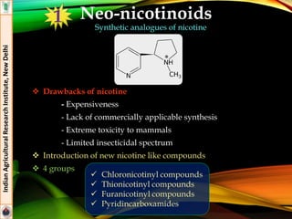 Neo-nicotinoids
Synthetic analogues of nicotine
 Drawbacks of nicotine
- Expensiveness
- Lack of commercially applicable synthesis
- Extreme toxicity to mammals
- Limited insecticidal spectrum
 Introduction of new nicotine like compounds
 4 groups
IndianAgriculturalResearchInstitute,NewDelhi
 Chloronicotinyl compounds
 Thionicotinyl compounds
 Furanicotinyl compounds
 Pyridincarboxamides
1
 