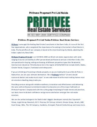 Prithvee Propmart Pvt Ltd Noida

Prithvee Propmart Pvt Ltd Noida-Prithvee Real Estate Services
Prithvee is amongst the leading Real Estate Consultants in Northern India. It is one of the first
few organizations, who recognized the importance of investing in the market in Real Estate in
India. The head office of our company is based at the most booming city Noida, adjoining the
Indian capital city New Delhi.
Prithvee Propmart Pvt.Ltd is an ISO 9001:2000 certified real estate organization with wideranging resources and ability to offer personalized professional services in Northern India. We
are specialized in buying, selling and leasing of different properties types like: Residential,
Commercial, Industrial, IT/Institutional etc in the region of Delhi/NCR that includes Delhi, Noida,
Greater Noida, Gurgaon, Faridabad and Indirapuram.
If you are thinking of investing in Noida property or you are looking for luxury flats & Plots in
Noida then, we are your ultimate destination. We at Prithvee believe “a home should
transcend shelter and evoke much more” as we understand that the most inviting homes must
stir emotions dwelling deep inside you.
Providing services along with reliable excellence, innovation and effectiveness and delivering
the same with enthusiasm and determination has become one of the major hallmarks at
Prithvee Propmart. Empowered with the cutting edge knowledge of trade trends and practices,
our deals have inculcated confidence and genuine satisfaction amongst the real estate
investors.
We are the authorized agents for North India's biggest developers namely like: Supertech
Group, Logix Group, Newtech, M. R. Proview, DLF Group, Unitech, Omaxe Group, Ansals, JMD,
Essel Group, Niho, The 3C Company, Gardenia, Amrapali, Prateek Vatika Group and many more.

 