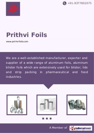 +91-8377802075

Prithvi Foils
www.prithvifoils.com

We are a well-established manufacturer, exporter and
supplier of a wide range of aluminum foils, aluminum
blister foils which are extensively used for blister, lids
and

strip

packing

in

pharmaceutical

industries.

A Member of

and

food

 