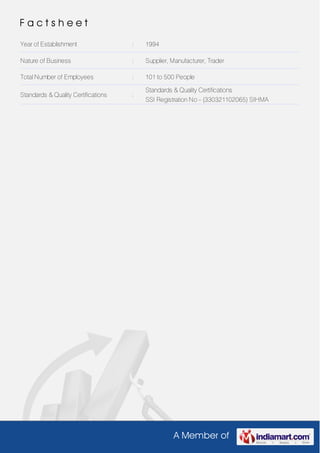 A Member of
F a c t s h e e t
Year of Establishment : 1994
Nature of Business : Supplier, Manufacturer, Trader
Total Number of Employees : 101 to 500 People
Standards & Quality Certifications :
Standards & Quality Certifications
SSI Registration No - (330321102065) SIHMA
 