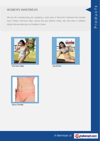 A Member of
WOMEN'S INNERWEAR
We are into manufacturing and supplying a wide array of Women's Innerwear that includes
Nano Panties, Women's Slips, Sports Bra and different others. We offer them in different
fittings that are extremely comfortable in nature.
Women's Slips Sports Bra
Nano Panties
Products
 