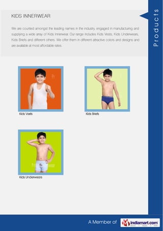 A Member of
KIDS INNERWEAR
We are counted amongst the leading names in the industry, engaged in manufacturing and
supplying a wide array of Kids Innerwear. Our range includes Kids Vests, Kids Underwears,
Kids Briefs and different others. We offer them in different attractive colors and designs and
are available at most affordable rates.
Kids Vests Kids Briefs
Kids Underwears
Products
 