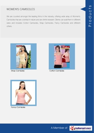 A Member of
WOMEN'S CAMISOLES
We are counted amongst the leading firms in the industry, offering wide array of Women's
Camisoles that are colorfast in nature and are shrink resistant. Clients can avail them in different
sizes and includes Cotton Camisoles, Strap Camisoles, Fancy Camisoles and different
others.
Strap Camisoles Cotton Camisoles
Fancy Camisoles
Products
 