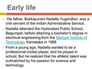Early life
 His father, Bukkapuram Nadella Yugandher, was a
civil servant of the Indian Administrative Service.
 Nadella attended the Hyderabad Public School,
Begumpet, before attaining a bachelor's degree in
electrical engineering from the Manipal Institute of
Technology, Karnataka in 1988
 From a young age, Nadella wanted to be a
professional cricket player, and he played in
school. But he realized that his athletic talent was
outmatched by his passion for science and
technology.
 