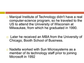  Manipal Institute of Technology didn't have a real
computer-science program, so he traveled to the
US to attend the University of Wisconsin at
Milwaukee, from which he graduated in 1990.
 Later he received an MBA from the University of
Chicago, Booth School of Business.
 Nadella worked with Sun Microsystems as a
member of its technology staff prior to joining
Microsoft in 1992
 