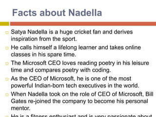 Facts about Nadella
 Satya Nadella is a huge cricket fan and derives
inspiration from the sport.
 He calls himself a lifelong learner and takes online
classes in his spare time.
 The Microsoft CEO loves reading poetry in his leisure
time and compares poetry with coding.
 As the CEO of Microsoft, he is one of the most
powerful Indian-born tech executives in the world.
 When Nadella took on the role of CEO of Microsoft, Bill
Gates re-joined the company to become his personal
mentor.
 