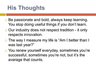  Be passionate and bold, always keep learning.
You stop doing useful things if you don’t learn.
 Our industry does not respect tradition - it only
respects innovation.
 The way I measure my life is “Am I better than I
was last year?”
 You renew yourself everyday, sometimes you’re
successful, sometimes you’re not, but it’s the
average that counts.
His Thoughts
 