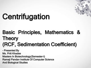 Centrifugation
Basic Principles, Mathematics &
Theory
(RCF, Sedimentation Coefficient)
- Presented By
Ms. Priti Khadse
Masters In Biotechnology(Semester-I)
Ramaji Pandav Institute Of Computer Science
And Biological Studies
 