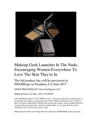 Makeup Geek Launches In The Nude,
Encouraging Women Everywhere To
Love The Skin They're In
The full product line will be previewed at
PHAMExpo in Pasadena, CA June 2017.
NEWS PROVIDED BY Chica Intelligente LLC
Makeup Geek «23 May, 2017, 05:00 ET
LOS ANGELES, May 23, 2017 /PRNewswire/ -- Everyone wants their natural look to
accent their best features --giving their face LIFE without looking like they've tried too
hard. It's almost impossible to find the best go bare lip, bronzer, and eye palette that gives
you the perfect post gym glow, business meeting shine, or everyday flawless finish
suitable for any occasion you want to crush.
Makeup Geek will be previewing their new collection, In The Nude, at the upcoming
 