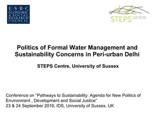 Politics of Formal Water Management and  Sustainability Concerns in Peri-urban Delhi  STEPS Centre, University of Sussex Conference on “Pathways to Sustainability: Agenda for New Politics of Environment , Development and Social Justice”  23 & 24 September 2010, IDS, University of Sussex, UK  