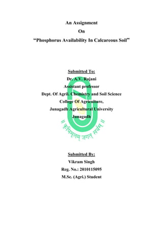 An Assignment
On
“Phosphorus Availability In Calcareous Soil”
Submitted To:
Dr. A.V. Rajani
Assistant professor
Dept. Of Agril. Chemistry and Soil Science
College Of Agriculture,
Junagadh Agricultural University
Junagadh
Submitted By:
Vikram Singh
Reg. No.: 2010115095
M.Sc. (Agri.) Student
 