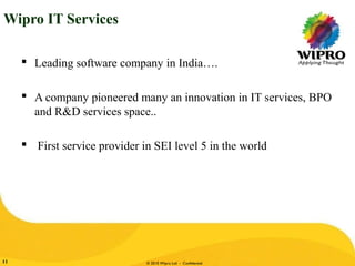 © 2010 Wipro Ltd - Confidential11
Wipro IT Services
 Leading software company in India….
 A company pioneered many an innovation in IT services, BPO
and R&D services space..
 First service provider in SEI level 5 in the world
 