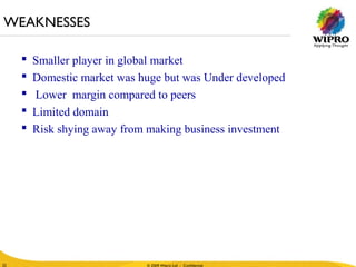 © 2010 Wipro Ltd - Confidential
22
© 2009 Wipro Ltd - Confidential22
 Smaller player in global market
 Domestic market was huge but was Under developed
 Lower margin compared to peers
 Limited domain
 Risk shying away from making business investment
WEAKNESSES
 