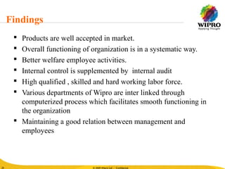 © 2010 Wipro Ltd - Confidential
25
© 2009 Wipro Ltd - Confidential25
 Products are well accepted in market.
 Overall functioning of organization is in a systematic way.
 Better welfare employee activities.
 Internal control is supplemented by internal audit
 High qualified , skilled and hard working labor force.
 Various departments of Wipro are inter linked through
computerized process which facilitates smooth functioning in
the organization
 Maintaining a good relation between management and
employees
Findings
 