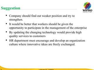© 2010 Wipro Ltd - Confidential
26
© 2009 Wipro Ltd - Confidential26
 Company should find out weaker position and try to
strengthen.
 It would be better that workers should be given the
opportunity to participate in the management of the enterprise
 By updating the changing technology would provide high
quality services to customers
 HR department must encourage and develop an organization
culture where innovative ideas are freely exchanged.
Suggestion
 