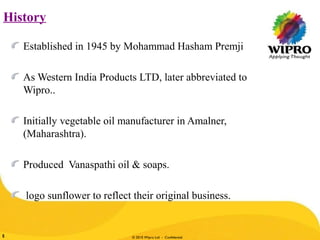 © 2010 Wipro Ltd - Confidential5
History
Established in 1945 by Mohammad Hasham Premji
As Western India Products LTD, later abbreviated to
Wipro..
Initially vegetable oil manufacturer in Amalner,
(Maharashtra).
Produced Vanaspathi oil & soaps.
logo sunflower to reflect their original business.
 