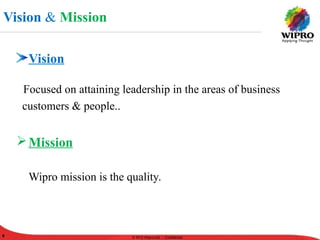 © 2010 Wipro Ltd - Confidential
9 © 2010 Wipro Ltd - Confidential9
Vision
Focused on attaining leadership in the areas of business
customers & people..
Mission
Wipro mission is the quality.
Vision & Mission
 