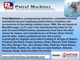 Pritul Machines is a progressing enterprise, committed towards
manufacturing and supplying quality bakery machines and
accessories to the baking industry since 1986. We are based at
Muzaffarnagar, (U.P.) and in the manufacturing trade for the
past 24 years.Pritul's bakery equipments have been the ideal
choice for bakers and manufacturers of Bread, Rusk (Toast),
and all other bakery products across the country.
A great gift for hygienic and uniform baking of all type of Bakery
Products like Rusk (Toast) Cookies, Khari, Biscuit, Puff, Patties,
Pal, Bun, Burger, Fen, Jira, Bread, Cake, Pastries, Pizza Bases,
Cream Rolls, Kulche etc. and also to roast Cashew, Almond,
Peanuts, Pesta, Nuts and other Dry Fruits.
www.pritulmachines.foodetrade.com
 
