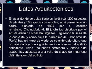Datos Arquitectonicos 
• El solar donde se ubica tiene un jardín con 200 especies 
de plantas y 35 especies de árboles, aquí permanece un 
cedro plantado en 1825 por el escritor 
romántico Chateaubriand. El jardín fue diseñado por el 
artista alemán Lothar Baumgarten. Siguiendo la línea de 
la acera (tal y como dicta la normativa de urbanismo de 
París) hay un muro de vidrio de considerable altura que 
no tapa nada y que sigue la línea de cornisa del edificio 
colindante. Tiene una puerta corredera y, donde éste 
acaba, hay adosada a una valla de chapa de metal que 
delimita solar del edificio 
 