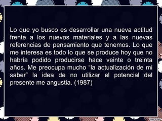 Lo que yo busco es desarrollar una nueva actitud 
frente a los nuevos materiales y a las nuevas 
referencias de pensamiento que tenemos. Lo que 
me interesa es todo lo que se produce hoy que no 
habría podido producirse hace veinte o treinta 
años. Me preocupa mucho “la actualización de mi 
saber” la idea de no utilizar el potencial del 
presente me angustia. (1987) 
 